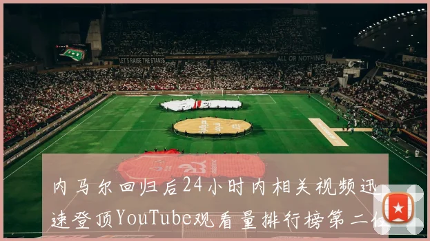 内马尔回归后24小时内相关视频迅速登顶YouTube观看量排行榜第二位
