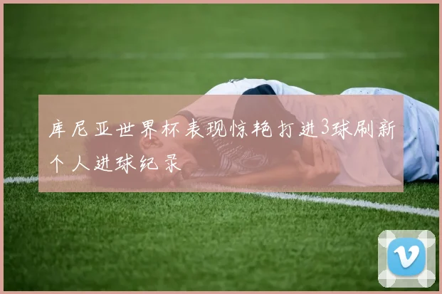 库尼亚世界杯表现惊艳打进3球刷新个人进球纪录