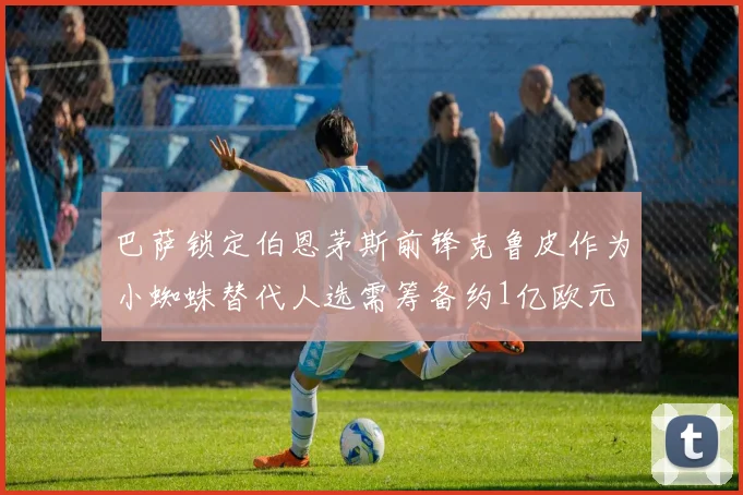 巴萨锁定伯恩茅斯前锋克鲁皮作为小蜘蛛替代人选需筹备约1亿欧元
