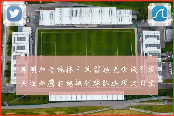 库明加与佩林卡及雷迪克会谈引发关注老鹰拒绝执行球队选项次日发生