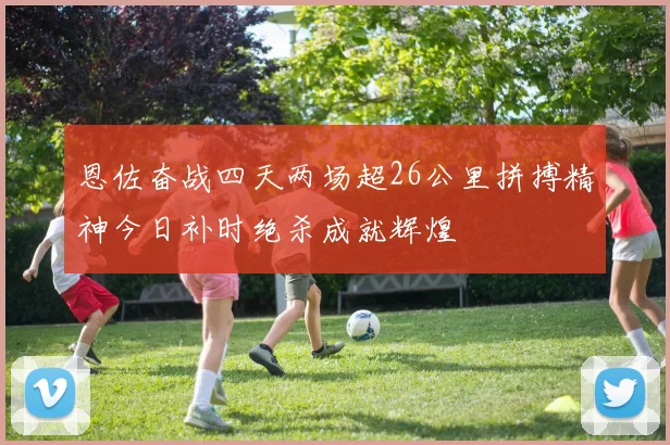 恩佐奋战四天两场超26公里拼搏精神今日补时绝杀成就辉煌