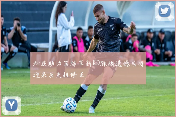 科技助力篮球革新KD踩线遗憾或将迎来历史性修正